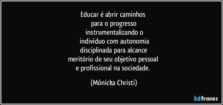 Educar é abrir caminhos 
para o progresso
 instrumentalizando o
 indivíduo com autonomia
 disciplinada para alcance 
meritório de seu objetivo pessoal 
e profissional na sociedade. (Mônicka Christi)