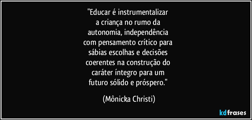 "Educar é instrumentalizar 
a criança no rumo da 
autonomia, independência 
com pensamento crítico para 
sábias escolhas e decisões 
coerentes na construção do 
caráter íntegro para um 
futuro sólido e próspero." (Mônicka Christi)