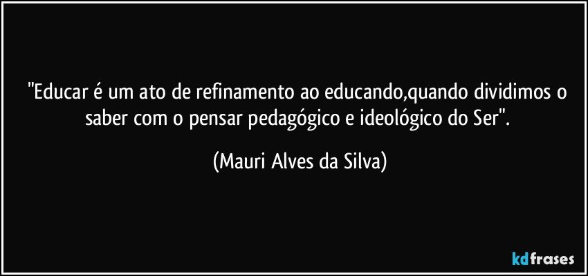 "Educar é um ato de refinamento ao educando,quando dividimos o saber com o pensar pedagógico e ideológico do Ser". (Mauri Alves da Silva)