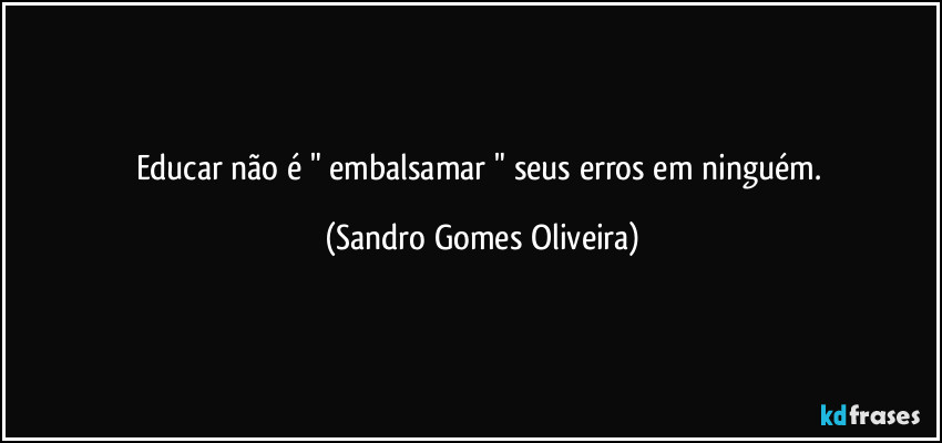 Educar não é " embalsamar " seus erros em ninguém. (Sandro Gomes Oliveira)