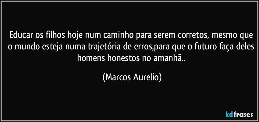 Educar os filhos hoje num caminho para serem corretos, mesmo que o mundo esteja numa trajetória de erros,para que o futuro faça deles homens honestos no amanhã.. (Marcos Aurelio)