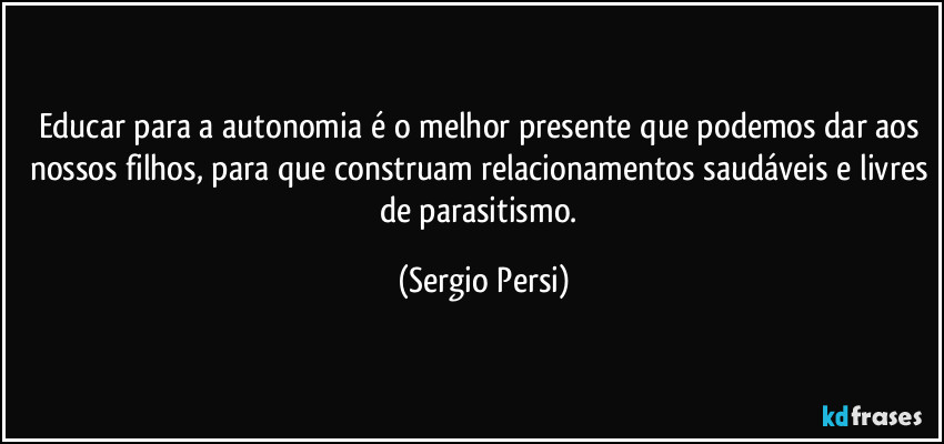 Educar para a autonomia é o melhor presente que podemos dar aos nossos filhos, para que construam relacionamentos saudáveis e livres de parasitismo. (Sergio Persi)