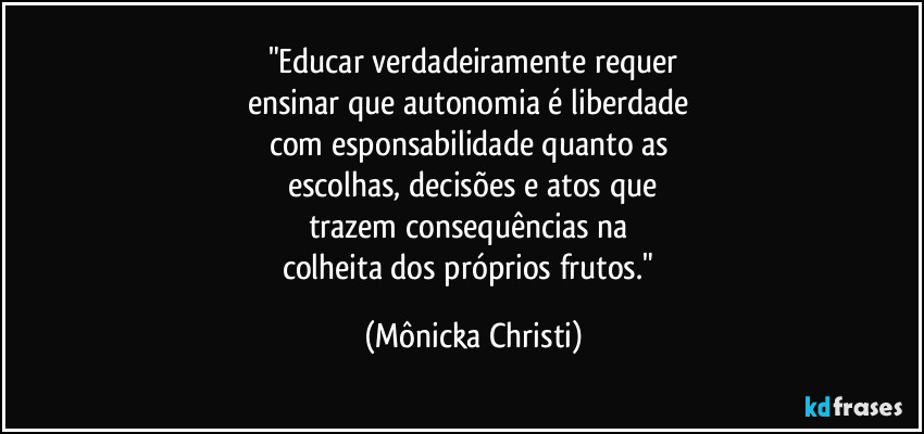 "Educar verdadeiramente requer
ensinar que autonomia é liberdade 
com esponsabilidade quanto as 
escolhas, decisões e atos que
trazem consequências na 
colheita dos próprios frutos." (Mônicka Christi)