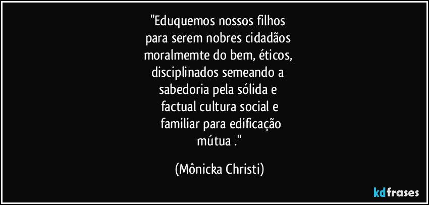 "Eduquemos nossos filhos
para serem nobres cidadãos
moralmemte do bem, éticos,
disciplinados semeando a
sabedoria pela sólida e
factual cultura social e
familiar para edificação
mútua ." (Mônicka Christi)