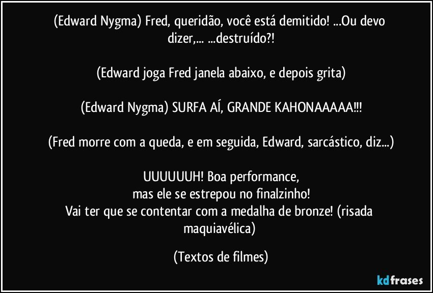 (Edward Nygma) Fred, queridão, você está demitido! ...Ou devo dizer,... ...destruído?!

(Edward joga Fred janela abaixo, e depois grita)

(Edward Nygma) SURFA AÍ, GRANDE KAHONAAAAA!!!

(Fred morre com a queda, e em seguida, Edward, sarcástico, diz...)

UUUUUUH! Boa performance,
mas ele se estrepou no finalzinho!
Vai ter que se contentar com a medalha de bronze! (risada maquiavélica) (Textos de filmes)