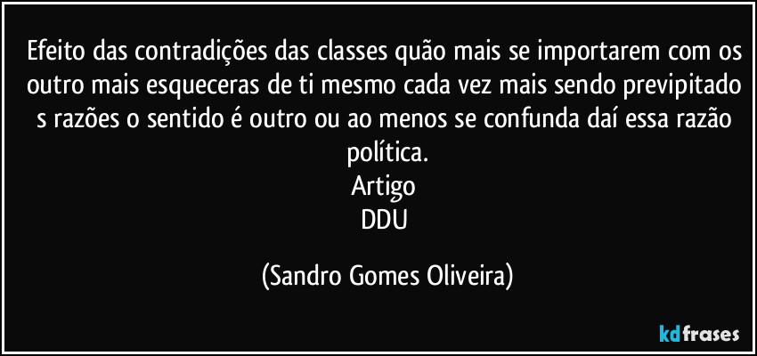 Efeito das contradições das classes quão mais se importarem com os outro mais esqueceras de ti mesmo cada vez mais sendo previpitado s razões o sentido é outro ou ao menos se confunda daí essa razão política.
Artigo 
DDU (Sandro Gomes Oliveira)