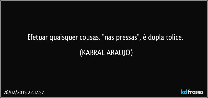 Efetuar quaisquer cousas, "nas pressas", é dupla tolice. (KABRAL ARAUJO)