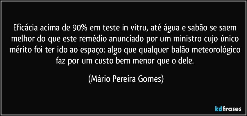 Eficácia acima de 90% em teste in vitru, até água e sabão se saem melhor do que este remédio anunciado por um ministro cujo único mérito foi ter ido ao espaço: algo que qualquer balão meteorológico faz por um custo bem menor que o dele. (Mário Pereira Gomes)