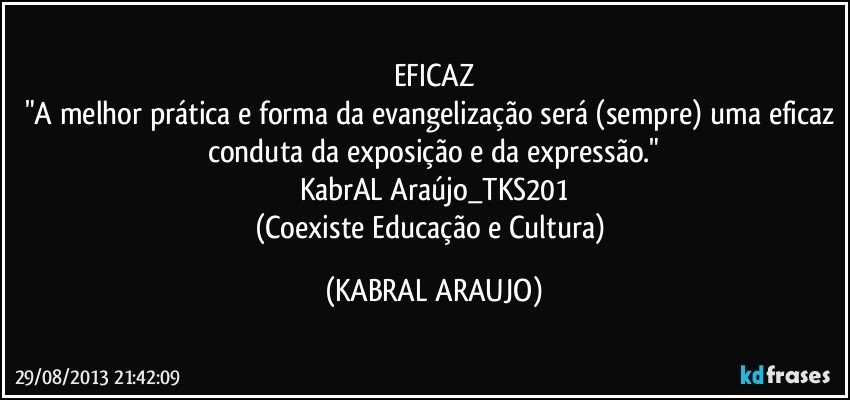 EFICAZ
"A melhor prática e forma da evangelização será (sempre) uma eficaz conduta da exposição e da expressão."
KabrAL Araújo_TKS201
(Coexiste Educação e Cultura) (KABRAL ARAUJO)