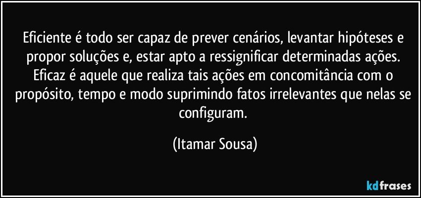 Eficiente é todo ser capaz de prever cenários, levantar hipóteses e propor soluções e, estar apto a ressignificar determinadas ações. Eficaz é aquele que realiza tais ações em concomitância com o propósito, tempo e modo suprimindo fatos irrelevantes que nelas se configuram. (Itamar Sousa)
