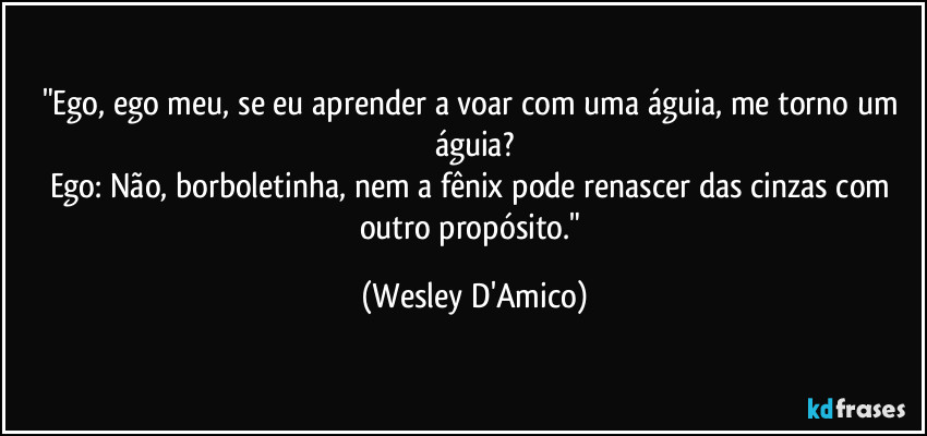 "Ego, ego meu, se eu aprender a voar com uma águia, me torno um águia?
Ego: Não, borboletinha, nem a fênix pode renascer das cinzas com outro propósito." (Wesley D'Amico)