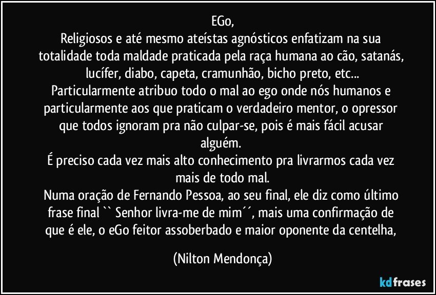 eGo,
Religiosos e até mesmo ateístas agnósticos enfatizam na sua totalidade toda maldade praticada pela raça humana ao cão, satanás, lucífer, diabo, capeta, cramunhão, bicho preto, etc...
Particularmente atribuo todo o mal ao ego onde nós humanos e particularmente aos que praticam o verdadeiro mentor, o opressor que todos ignoram pra não culpar-se, pois é mais fácil acusar alguém. 
É preciso cada vez mais alto conhecimento pra livrarmos cada vez mais de todo mal.
Numa oração de Fernando Pessoa, ao seu final, ele diz como último frase final `` Senhor livra-me de mim´´,  mais uma confirmação de que é ele, o eGo feitor  assoberbado e maior oponente da centelha, (Nilton Mendonça)