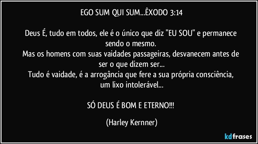 EGO SUM QUI SUM...ÊXODO 3:14

Deus É, tudo em todos, ele é o único que diz "EU SOU" e permanece sendo o mesmo. 
Mas os homens com suas vaidades passageiras, desvanecem antes de ser o que dizem ser...
Tudo é vaidade, é a arrogância que fere a sua própria consciência, um lixo intolerável...

SÓ DEUS É BOM E ETERNO!!! (Harley Kernner)