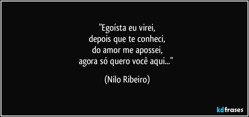 "Egoísta eu virei,
depois que te conheci,
do amor me apossei,
agora só quero você aqui..." (Nilo Ribeiro)