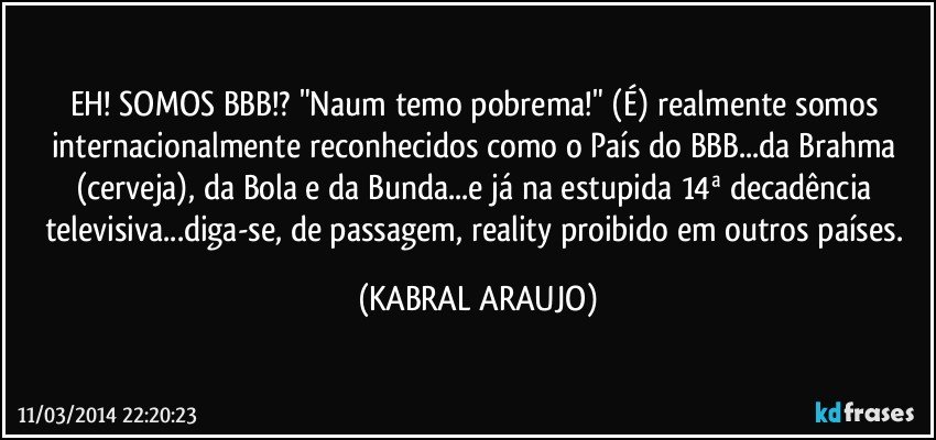 EH! SOMOS BBB!? "Naum temo pobrema!" (É) realmente somos internacionalmente reconhecidos como o País do BBB...da Brahma (cerveja), da Bola e da Bunda...e já na estupida 14ª decadência televisiva...diga-se, de passagem, reality proibido em outros países. (KABRAL ARAUJO)