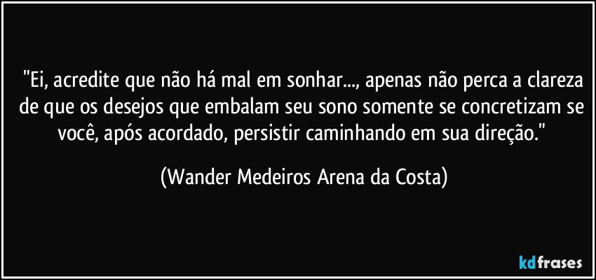 ⁠"Ei, acredite que não há mal em sonhar..., apenas não perca a clareza de que os desejos que embalam seu sono somente se concretizam se você, após acordado, persistir caminhando em sua direção." (Wander Medeiros Arena da Costa)