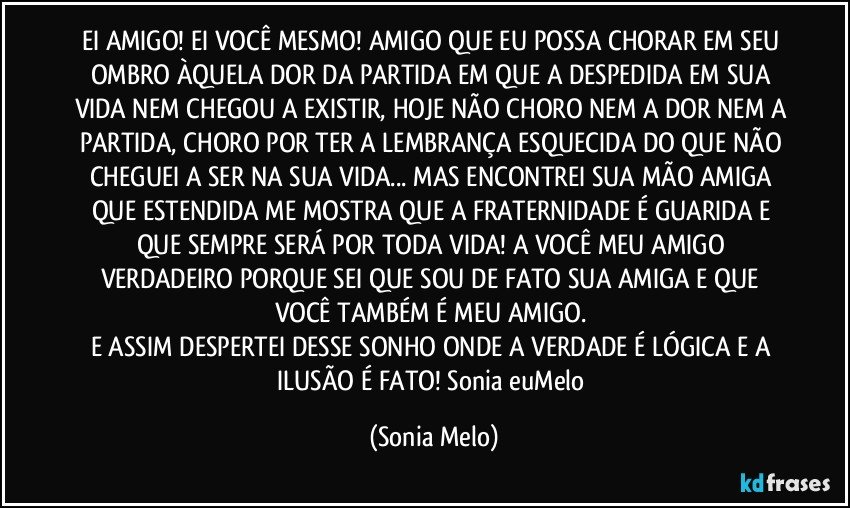 EI AMIGO! EI VOCÊ MESMO! AMIGO QUE EU POSSA CHORAR EM SEU OMBRO ÀQUELA DOR DA PARTIDA EM QUE A DESPEDIDA EM SUA VIDA NEM CHEGOU A EXISTIR, HOJE NÃO CHORO NEM A DOR NEM A PARTIDA, CHORO POR TER A LEMBRANÇA ESQUECIDA DO QUE NÃO CHEGUEI A SER NA SUA VIDA... MAS ENCONTREI SUA MÃO AMIGA QUE ESTENDIDA ME MOSTRA QUE A FRATERNIDADE É GUARIDA E QUE SEMPRE SERÁ POR TODA VIDA! A VOCÊ MEU AMIGO VERDADEIRO PORQUE SEI QUE SOU DE FATO SUA AMIGA E QUE VOCÊ TAMBÉM É MEU AMIGO.  
E ASSIM DESPERTEI DESSE SONHO ONDE A VERDADE É LÓGICA E A ILUSÃO É FATO! Sonia  euMelo (Sonia Melo)