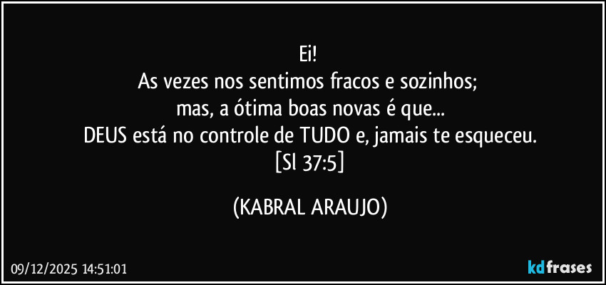 Ei! 
As vezes nos sentimos fracos  e sozinhos; 
mas, a ótima boas novas é que...
DEUS está no controle de TUDO e, jamais te esqueceu.
 [Sl 37:5] (KABRAL ARAUJO)