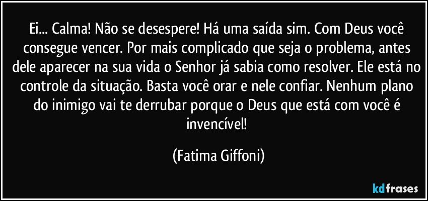 Ei... Calma! Não se desespere! Há uma saída sim. Com Deus você consegue vencer. Por mais complicado que seja o problema, antes dele aparecer na sua vida o Senhor já sabia como resolver. Ele está no controle da situação. Basta você orar e nele confiar. Nenhum plano do inimigo vai te derrubar porque o Deus que está com você é invencível! (Fatima Giffoni)