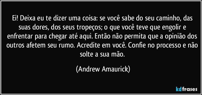 Ei! Deixa eu te dizer uma coisa: se você sabe do seu caminho, das suas dores, dos seus tropeços; o que você teve que engolir e enfrentar para chegar até aqui. Então não permita que a opinião dos outros afetem seu rumo. Acredite em você. Confie no processo e não solte a sua mão. (Andrew Amaurick)