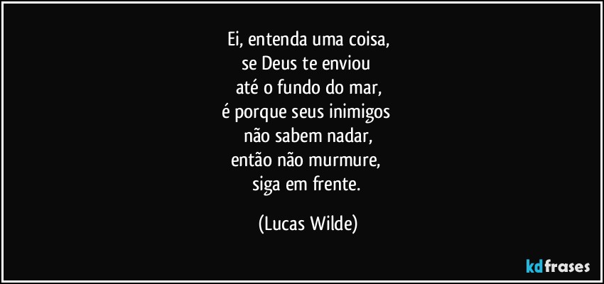 Ei, entenda uma coisa,
se Deus te enviou 
até o fundo do mar,
é porque seus inimigos 
não sabem nadar,
então não murmure, 
siga em frente. (Lucas Wilde)