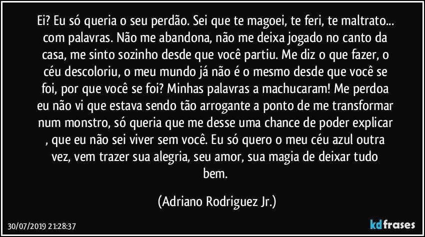 Ei? Eu só queria o seu perdão. Sei que te magoei, te feri, te maltrato... com palavras. Não me abandona, não me deixa jogado no canto da casa, me sinto sozinho desde que você partiu.  Me diz o que fazer,  o céu descoloriu, o meu mundo já não é o mesmo desde que você se foi, por que você se foi? Minhas palavras a machucaram! Me perdoa eu não vi que estava sendo tão arrogante a ponto de me transformar num monstro, só queria que me desse uma chance de poder explicar , que eu não sei viver sem você.  Eu só quero o meu céu azul outra vez,  vem trazer sua alegria, seu amor, sua magia de deixar tudo bem. (Adriano Rodriguez Jr.)