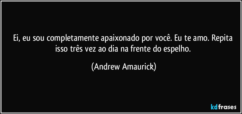 Ei, eu sou completamente apaixonado por você. Eu te amo. Repita isso três vez ao dia na frente do espelho. (Andrew Amaurick)