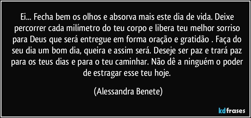 Ei... Fecha bem os olhos e absorva mais este dia de vida. Deixe percorrer cada milímetro do teu corpo e libera teu melhor sorriso para Deus que será entregue em forma oração e gratidão . Faça do seu dia um bom dia, queira e assim será. Deseje ser paz e trará paz para os teus dias e para o teu caminhar. Não dê a ninguém o poder de estragar esse teu hoje. (Alessandra Benete)