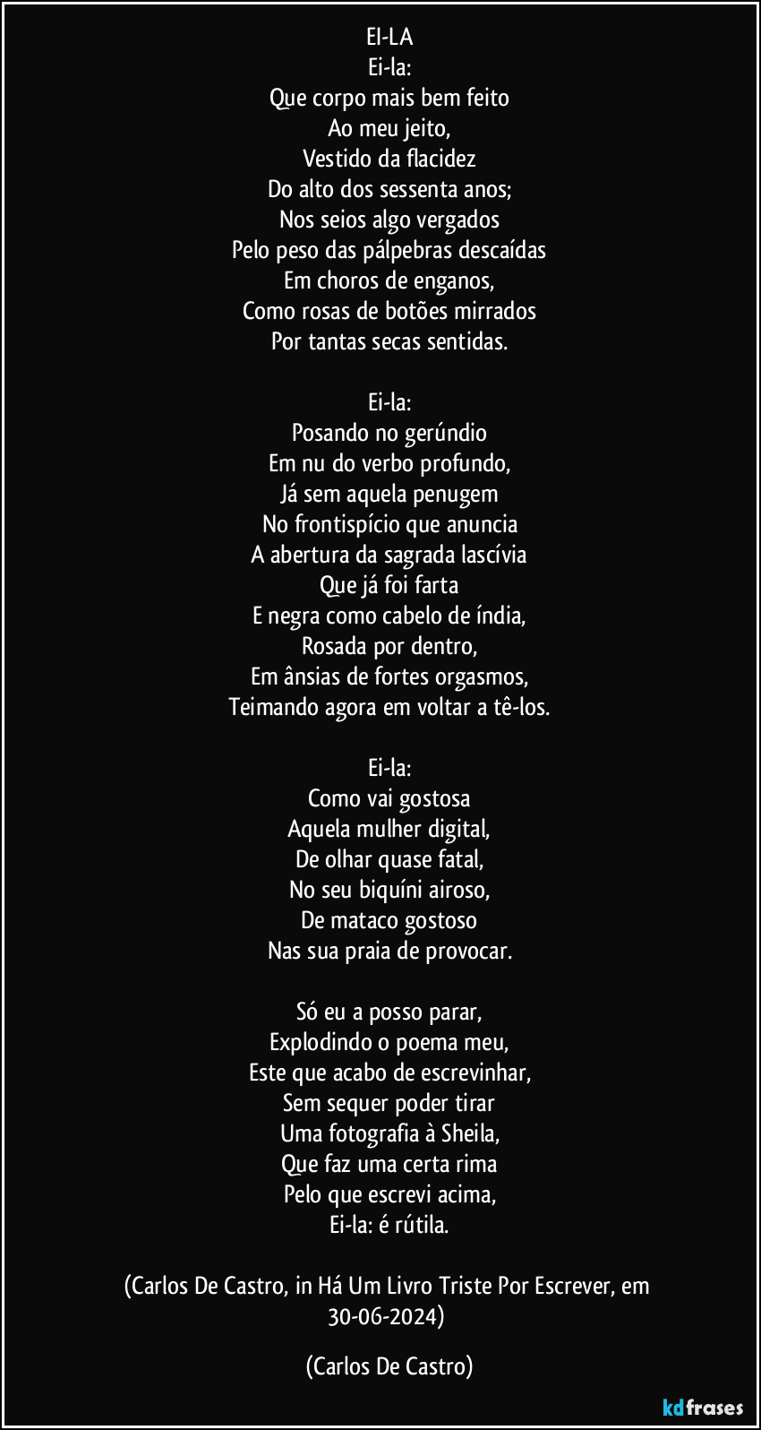 EI-LA
Ei-la:
Que corpo mais bem feito
Ao meu jeito,
Vestido da flacidez
Do alto dos sessenta anos;
Nos seios algo vergados
Pelo peso das pálpebras descaídas
Em choros de enganos,
Como rosas de botões mirrados
Por tantas secas sentidas.

Ei-la:
Posando no gerúndio
Em nu do verbo profundo,
Já sem aquela penugem
No frontispício que anuncia
A abertura da sagrada lascívia
Que já foi farta
E negra como cabelo de índia,
Rosada por dentro,
Em ânsias de fortes orgasmos,
Teimando agora em voltar a tê-los.

Ei-la:
Como vai gostosa
Aquela mulher digital,
De olhar quase fatal,
No seu biquíni airoso,
De mataco gostoso
Nas sua praia de provocar.

Só eu a posso parar,
Explodindo o poema meu,
Este que acabo de escrevinhar,
Sem sequer poder tirar
Uma fotografia à Sheila,
Que faz uma certa rima
Pelo que escrevi acima,
Ei-la: é rútila.

(Carlos De Castro, in Há Um Livro Triste Por Escrever, em 30-06-2024) (Carlos De Castro)