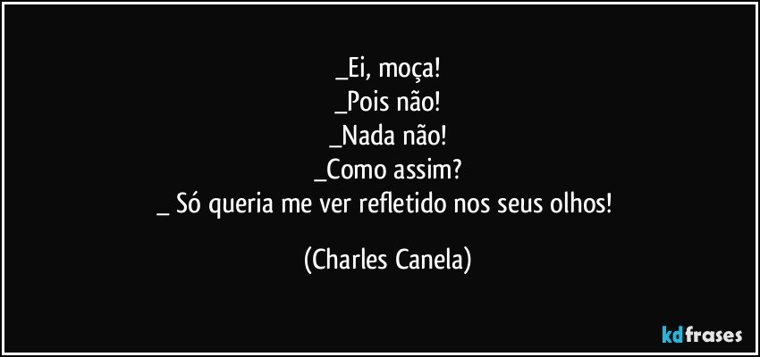 _Ei, moça!
_Pois não!
_Nada não!
_Como assim?
_ Só queria me ver refletido nos seus olhos! (Charles Canela)