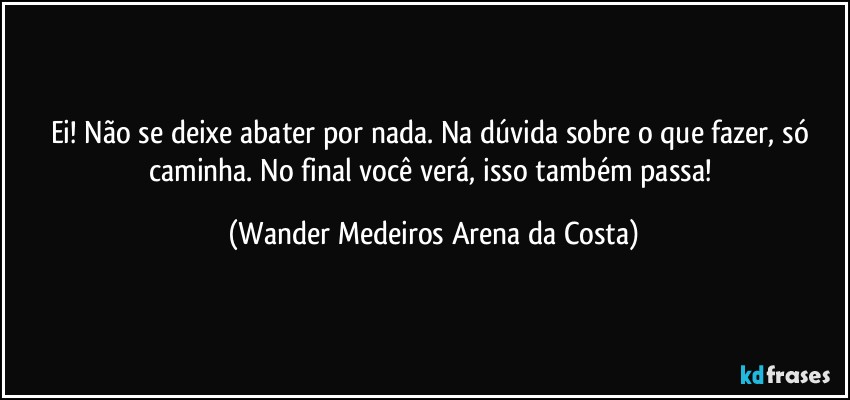 Ei! Não se deixe abater por nada. Na dúvida sobre o que fazer, só caminha. No final você verá, isso também passa! (Wander Medeiros Arena da Costa)