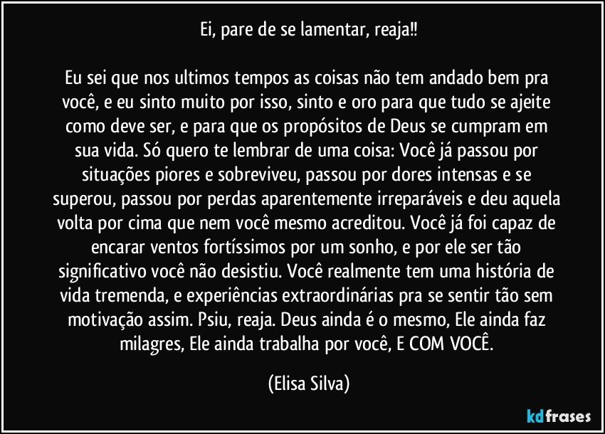 Ei, pare de se lamentar, reaja!!

Eu sei que nos ultimos tempos as coisas não tem andado bem pra você, e eu sinto muito por isso, sinto e oro para que tudo se ajeite como deve ser, e para que os propósitos de Deus se cumpram em sua vida. Só quero te lembrar de uma coisa: Você já passou por situações piores e sobreviveu, passou por dores intensas e se superou, passou por perdas aparentemente irreparáveis e deu aquela volta por cima que nem você mesmo acreditou. Você já foi capaz de encarar ventos fortíssimos por um sonho, e por ele ser tão significativo você não desistiu. Você realmente tem uma história de vida tremenda, e experiências extraordinárias pra se sentir tão sem motivação assim. Psiu, reaja. Deus ainda é o mesmo, Ele ainda faz milagres, Ele ainda trabalha por você, E COM VOCÊ. (Elisa Silva)