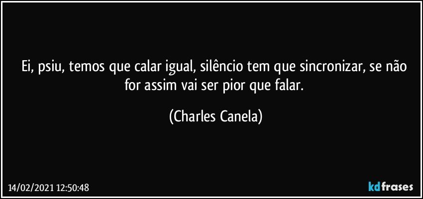 Ei, psiu, temos que calar igual, silêncio tem que sincronizar, se não for assim vai ser pior que falar. (Charles Canela)