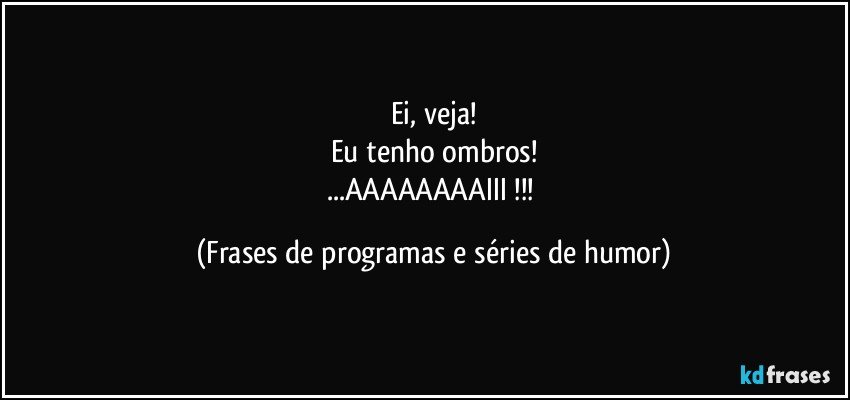 Ei, veja!
Eu tenho ombros!
...AAAAAAAAIII !!! (Frases de programas e séries de humor)