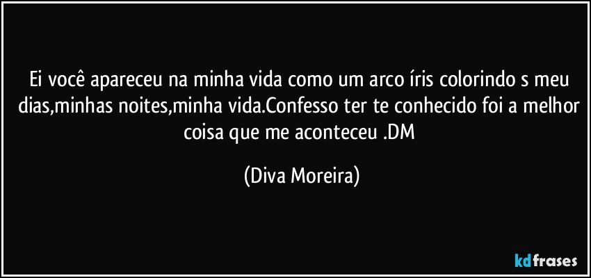 Ei você apareceu na minha vida como um arco íris colorindo s meu dias,minhas noites,minha vida.Confesso ter te conhecido foi a melhor coisa que me aconteceu .DM (Diva Moreira)