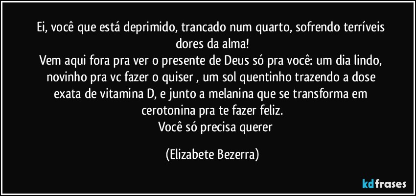 Ei, você que está deprimido, trancado num quarto, sofrendo terríveis dores da alma!
Vem aqui fora pra ver o presente de Deus só pra você: um dia lindo, novinho pra vc fazer o quiser , um sol quentinho trazendo a dose exata de vitamina D, e junto a melanina que se transforma em cerotonina pra te fazer feliz.
          Você só precisa querer (Elizabete Bezerra)