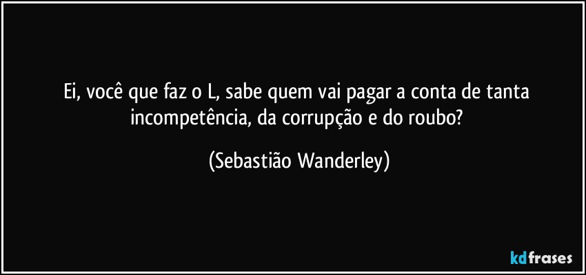 Ei, você que faz o L, sabe quem vai pagar a conta de tanta incompetência, da corrupção e do roubo? (Sebastião Wanderley)