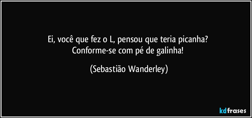 Ei, você que fez o L, pensou que teria picanha? 
Conforme-se com pé de galinha! (Sebastião Wanderley)