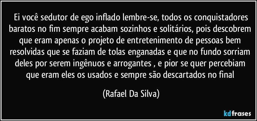 ⁠Ei você sedutor de ego inflado lembre-se, todos os conquistadores baratos no fim  sempre acabam sozinhos e solitários, pois descobrem que eram apenas o projeto de entretenimento de pessoas bem  resolvidas que se faziam de tolas enganadas e que no fundo sorriam deles por serem ingênuos e arrogantes , e pior se quer  percebiam que  eram  eles os usados e sempre são  descartados no final (Rafael Da Silva)