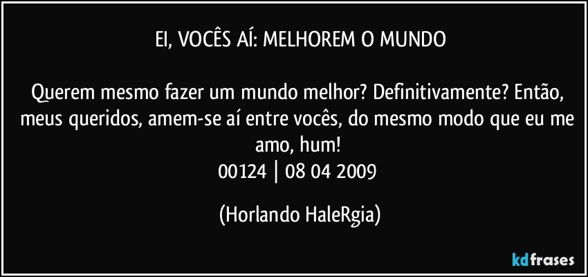 EI, VOCÊS AÍ: MELHOREM O MUNDO

Querem mesmo fazer um mundo melhor? Definitivamente? Então, meus queridos, amem-se aí entre vocês, do mesmo modo que eu me amo, hum! 
00124 | 08/04/2009 (Horlando HaleRgia)