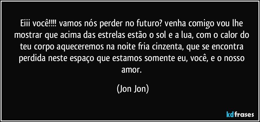 Eiii você!!!  vamos nós perder no futuro? venha comigo vou lhe mostrar que acima das estrelas estão o sol e a lua, com o calor do teu corpo aqueceremos na noite fria  cinzenta, que se encontra perdida neste espaço que estamos somente eu, você, e o nosso amor. (Jon Jon)