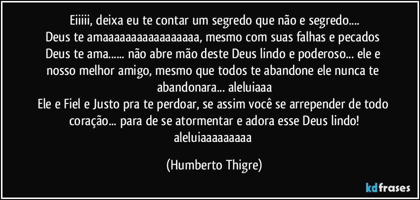 Eiiiii, deixa eu te contar um segredo que não e segredo...
Deus te amaaaaaaaaaaaaaaaaa, mesmo com suas falhas e pecados Deus te ama... não abre mão deste Deus lindo e poderoso... ele e nosso melhor amigo, mesmo que todos te abandone ele nunca te abandonara... aleluiaaa
Ele e Fiel e Justo pra te perdoar, se assim você se arrepender de todo coração... para de se atormentar e adora esse Deus lindo!
aleluiaaaaaaaaa (Humberto Thigre)