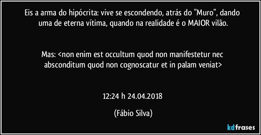 Eis a arma do hipócrita: vive se escondendo, atrás do "Muro", dando uma de eterna vítima, quando na realidade é o MAIOR vilão.


Mas: <non enim est occultum quod non manifestetur nec absconditum quod non cognoscatur et in palam veniat>


12:24 h  24.04.2018 (Fábio Silva)