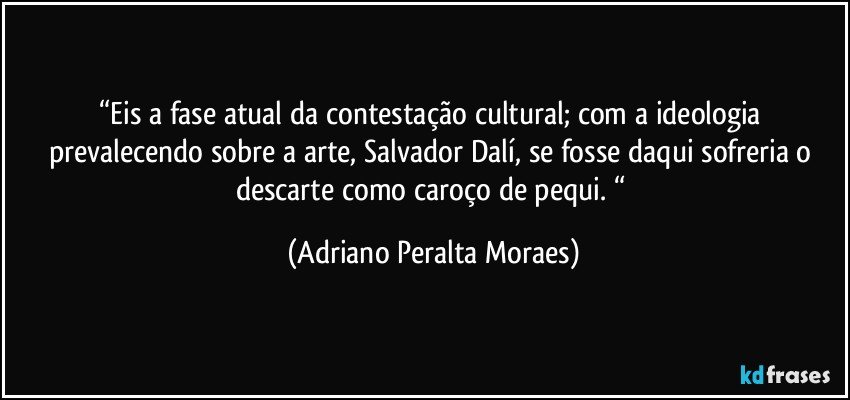 “Eis a fase atual da contestação cultural;  com  a ideologia prevalecendo sobre a arte, Salvador Dalí, se fosse daqui sofreria o descarte como caroço de pequi. “ (Adriano Peralta Moraes)