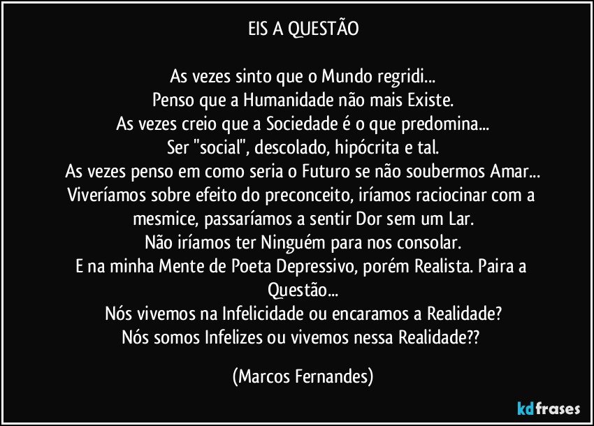 EIS A QUESTÃO

As vezes sinto que o Mundo regridi...
Penso que a Humanidade não mais Existe.
As vezes creio que a Sociedade é o que predomina...
Ser "social", descolado, hipócrita e tal.
As vezes penso em como seria o Futuro se não soubermos Amar...
Viveríamos sobre efeito do preconceito, iríamos raciocinar com a mesmice, passaríamos a sentir Dor sem um Lar.
Não iríamos ter Ninguém para nos consolar.
E na minha Mente de Poeta Depressivo, porém Realista. Paira a Questão...
Nós vivemos na Infelicidade ou encaramos a Realidade?
Nós somos Infelizes ou vivemos nessa Realidade?? (Marcos Fernandes)