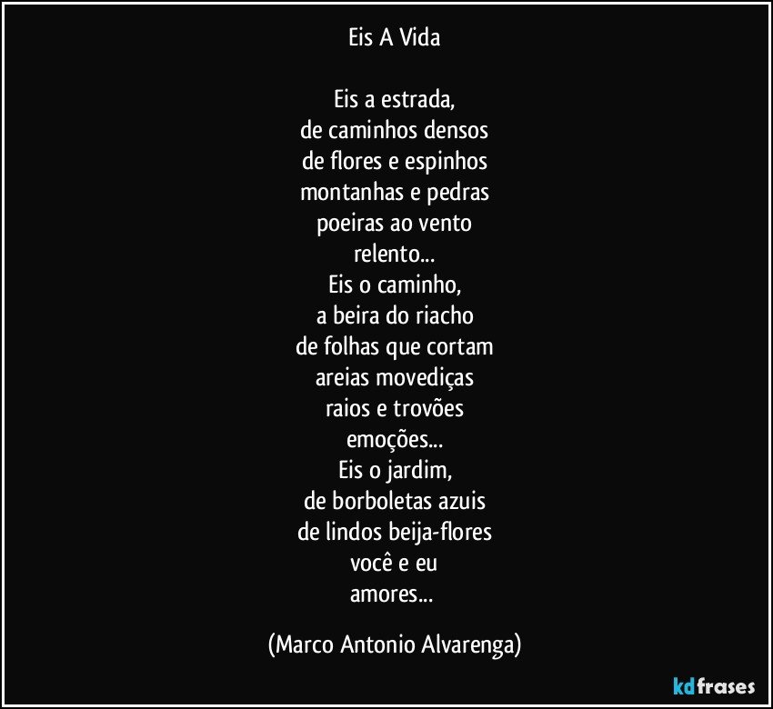 Eis A Vida

Eis a estrada,
de caminhos densos
de flores e espinhos
montanhas e pedras
poeiras ao vento
relento...
Eis o caminho,
a beira do riacho
de folhas que cortam
areias movediças
raios e trovões
emoções...
Eis o jardim,
de borboletas azuis
de lindos beija-flores
você e eu
amores... (Marco Antonio Alvarenga)