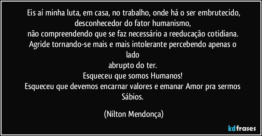 ⁠Eis aí minha luta, em casa, no trabalho, onde há o ser embrutecido, desconhecedor do fator humanismo, 
não compreendendo que se faz necessário a reeducação cotidiana. Agride tornando-se mais e mais intolerante percebendo apenas o lado 
abrupto do ter. 
Esqueceu que somos Humanos! 
Esqueceu que devemos encarnar valores e emanar Amor pra sermos Sábios. (Nilton Mendonça)