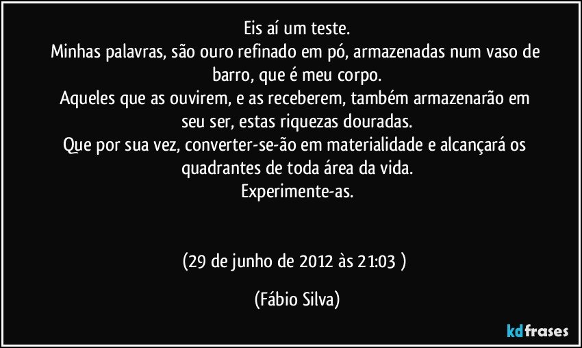 Eis aí um teste.
Minhas palavras, são ouro refinado em pó, armazenadas num vaso de barro, que é meu corpo.
Aqueles que as ouvirem, e as receberem, também armazenarão em seu ser, estas riquezas douradas.
Que por sua vez, converter-se-ão em materialidade e alcançará os quadrantes de toda área da vida.
Experimente-as.


(29 de junho de 2012 às 21:03 ) (Fábio Silva)