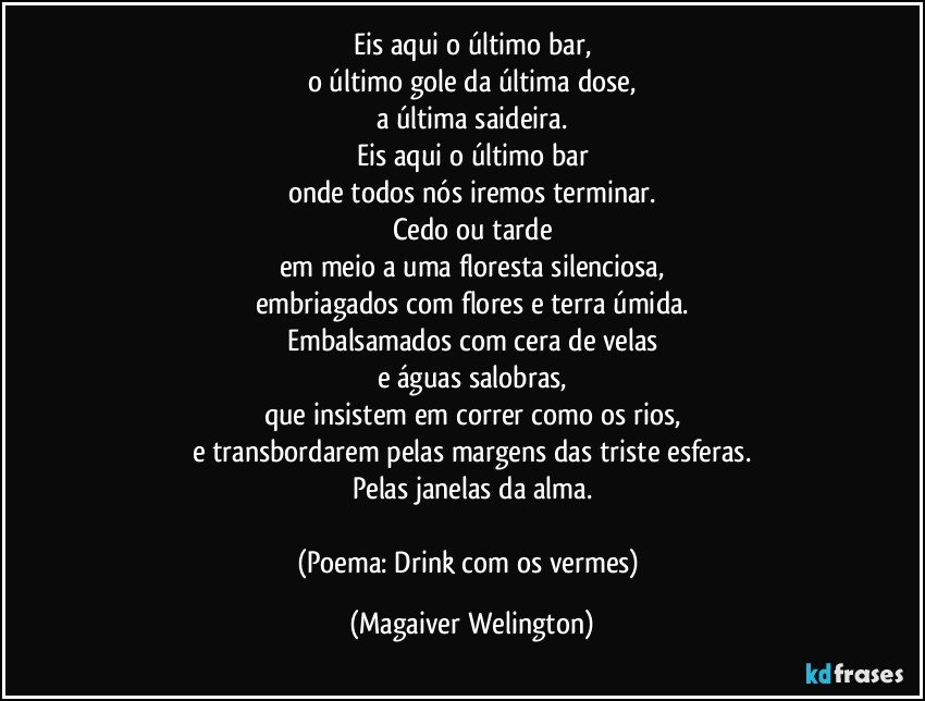 Eis aqui o último bar,
o último gole da última dose,
a última saideira.
Eis aqui o último bar
onde todos nós iremos terminar.
Cedo ou tarde
em meio a uma floresta silenciosa,
embriagados com flores e terra úmida.
Embalsamados com cera de velas
e águas salobras,
que insistem em correr como os rios,
e transbordarem pelas margens das triste esferas.
Pelas janelas da alma.

(Poema: Drink com os vermes) (Magaiver Welington)