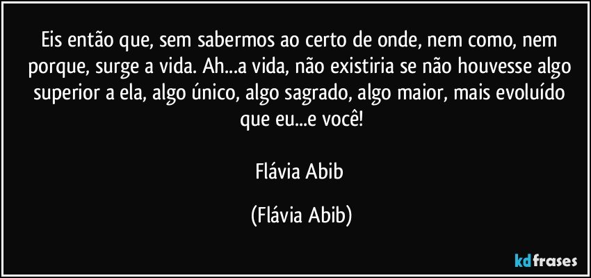 Eis então que, sem sabermos ao certo de onde, nem como, nem porque, surge a vida. Ah...a vida, não existiria se não houvesse algo superior a ela, algo único, algo sagrado, algo maior, mais evoluído que eu...e você!

Flávia Abib (Flávia Abib)